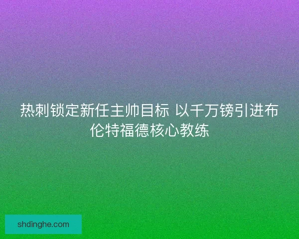 热刺锁定新任主帅目标 以千万镑引进布伦特福德核心教练 热刺锁定新任主帅目标 以千万镑引进布伦特福德核心教练
