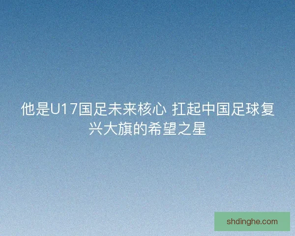 他是U17国足未来核心 扛起中国足球复兴大旗的希望之星 他是U17国足未来核心 扛起中国足球复兴大旗的希望之星