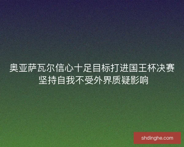 奥亚萨瓦尔信心十足目标打进国王杯决赛 坚持自我不受外界质疑影响 奥亚萨瓦尔信心十足目标打进国王杯决赛 坚持自我不受外界质疑影响