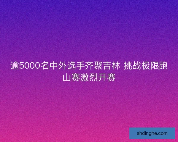 逾5000名中外选手齐聚吉林 挑战极限跑山赛激烈开赛 逾5000名中外选手齐聚吉林 挑战极限跑山赛激烈开赛
