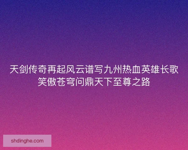 天剑传奇再起风云谱写九州热血英雄长歌笑傲苍穹问鼎天下至尊之路