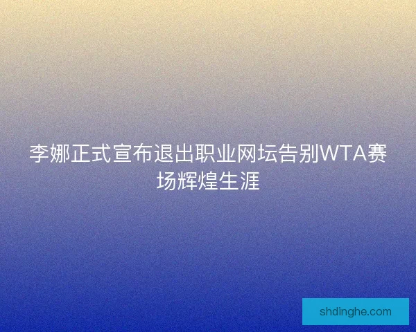 李娜正式宣布退出职业网坛告别WTA赛场辉煌生涯 李娜正式宣布退出职业网坛告别WTA赛场辉煌生涯