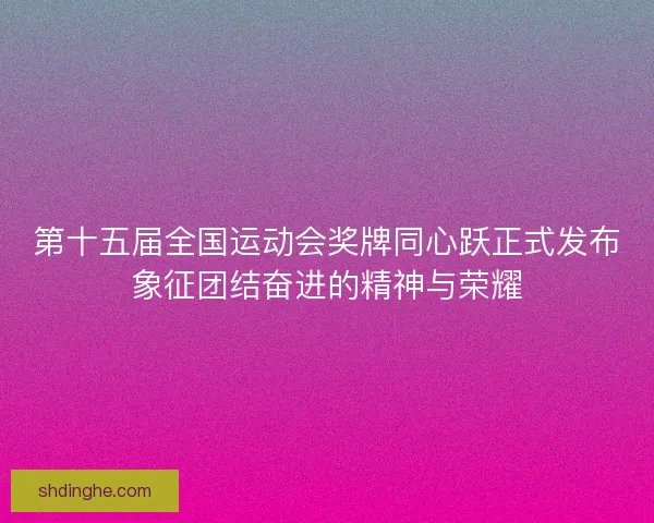 第十五届全国运动会奖牌同心跃正式发布象征团结奋进的精神与荣耀