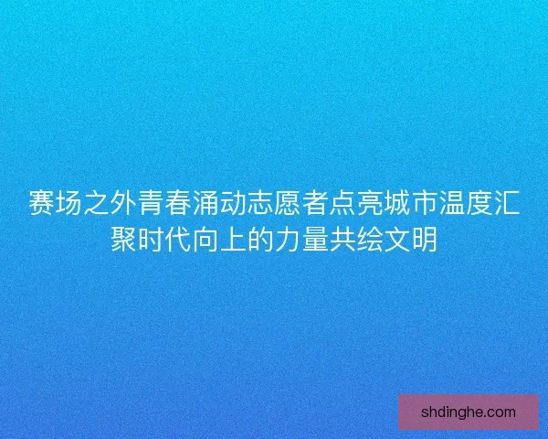 赛场之外青春涌动志愿者点亮城市温度汇聚时代向上的力量共绘文明 赛场之外青春涌动志愿者点亮城市温度汇聚时代向上的力量共绘文明