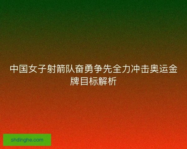 中国女子射箭队奋勇争先全力冲击奥运金牌目标解析