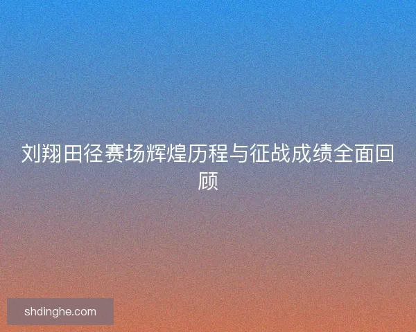 刘翔田径赛场辉煌历程与征战成绩全面回顾