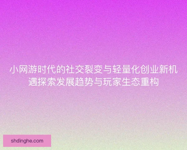 小网游时代的社交裂变与轻量化创业新机遇探索发展趋势与玩家生态重构
