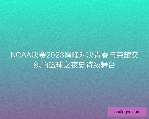 NCAA决赛2023巅峰对决青春与荣耀交织的篮球之夜史诗级舞台