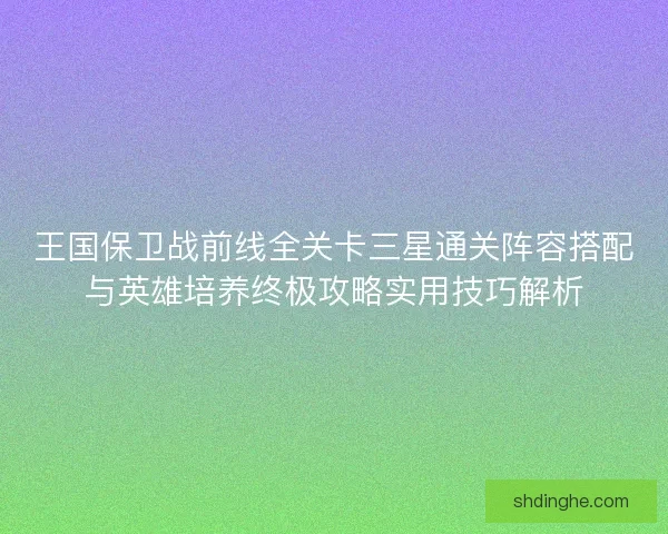 王国保卫战前线全关卡三星通关阵容搭配与英雄培养终极攻略实用技巧解析