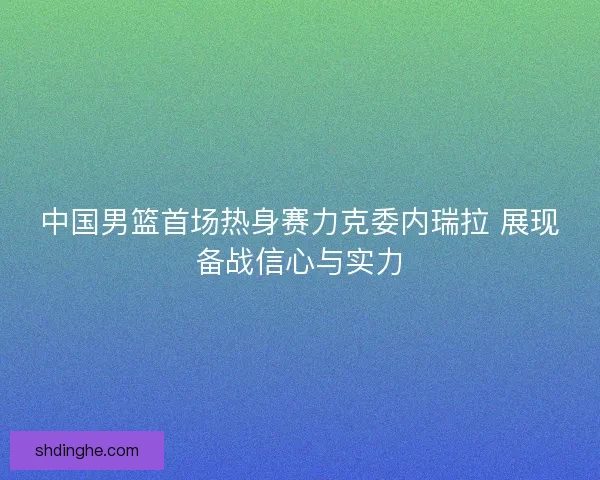 中国男篮首场热身赛力克委内瑞拉 展现备战信心与实力