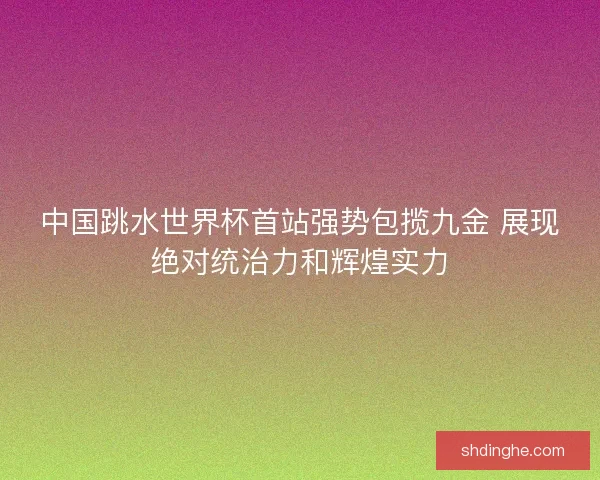 中国跳水世界杯首站强势包揽九金 展现绝对统治力和辉煌实力 中国跳水世界杯首站强势包揽九金 展现绝对统治力和辉煌实力