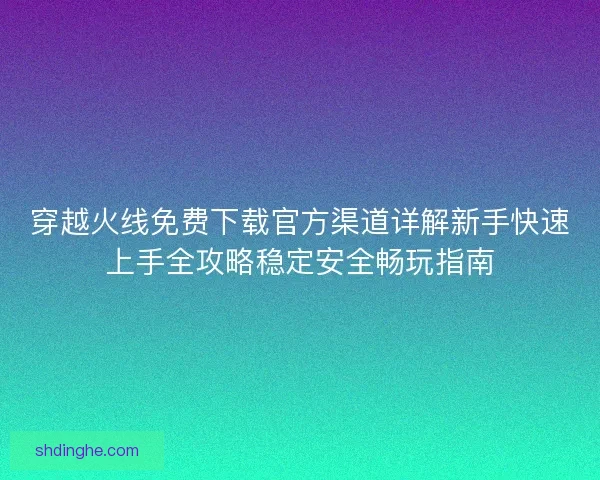 穿越火线免费下载官方渠道详解新手快速上手全攻略稳定安全畅玩指南 穿越火线免费下载官方渠道详解新手快速上手全攻略稳定安全畅玩指南