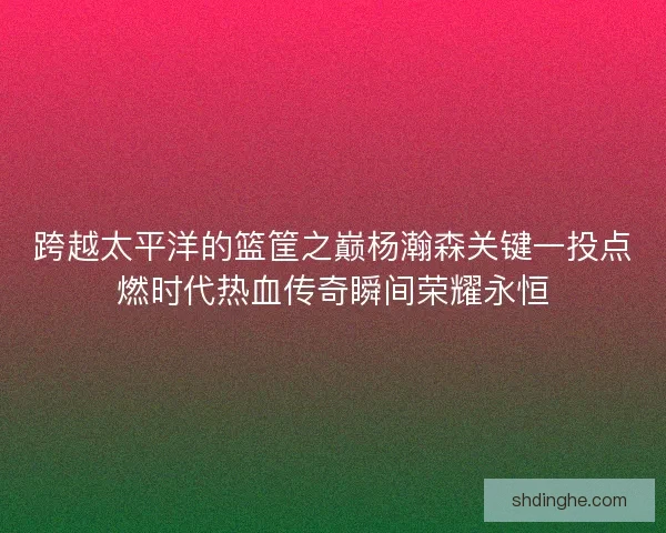 跨越太平洋的篮筐之巅杨瀚森关键一投点燃时代热血传奇瞬间荣耀永恒 跨越太平洋的篮筐之巅杨瀚森关键一投点燃时代热血传奇瞬间荣耀永恒